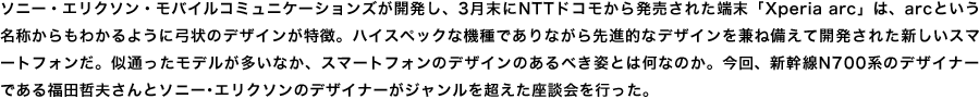 ソニー・エリクソン・モバイルコミュニケーションズが開発し、3月末にNTTドコモから発売された端末「Xperia arc」は、arcという名称からもわかるように弓状のデザインが特徴。ハイスペックな機種でありながら先進的なデザインを兼ね備えて開発された新しいスマートフォンだ。似通ったモデルが多いなか、スマートフォンのデザインのあるべき姿とは何なのか。今回、新幹線N700系のデザイナーである福田哲夫さんとソニー･エリクソンのデザイナーがジャンルを超えた座談会を行った。 