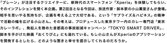 「ブレーン」が注目するクリエイターに、新時代のスマートフォン「Xperia」を体験してもらい、そのインプレションを聞く本企画。第2回目となる今回は、放送作家・脚本家の小山薫堂さんが登場。相手を思いやる気持ちが、企画を考える上で大切である、という「サプライズ&ハピネス」の精神で活動の幅を広げる小山さん。その考えは、プロデュースした東京タワー内のカレー専門店「東京カレーラボ」、発起人を務めた首都高の事故削減キャンペーン「TOKYO SMART DRIVER」、脚本を手がけた映画『おくりびと』にも溢れている。もし小山さんがXperiaのアプリケーションを開発するとしたら、どのような驚きと幸せを提示してくれるのだろうか。