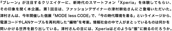 『ブレーン』が注目するクリエイターに、新時代のスマートフォン「Xperia」を体験してもらい、 その印象を聞く本企画。第1回目は、ファッションデザイナーの津村耕佑さんにご登場いただいた。 津村さんは、今年開催した個展「MODE less CODE」で、「今の時代環境を着る」というイメージから、 電源コードやLANケーブルを再利用した“編物”を考案。情報社会の中で人がまとっているものは何かを 問いかける世界を創り出している。津村さんの目には、Xperiaはどのような“服”に映るのだろうか。